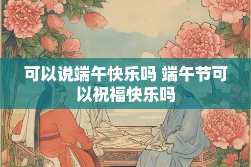 可以说端午快乐吗 端午节可以祝福快乐吗