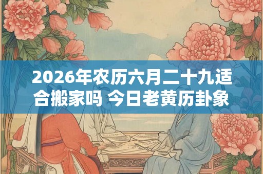 2026年农历六月二十九适合搬家吗 今日老黄历卦象 2026年农历六月二十九适合搬家吗 今日老黄历卦象