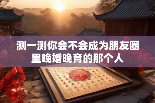 测一测你会不会成为朋友圈里晚婚晚育的那个人