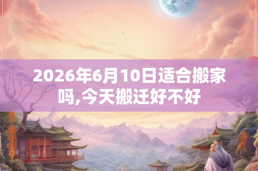 2026年6月10日适合搬家吗,今天搬迁好不好 2026年6月10日适合搬家吗,今天搬迁好不好