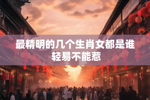 最精明的几个生肖女都是谁 轻易不能惹 最精明的几个生肖女都是谁 轻易不能惹