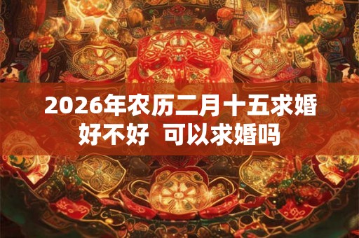 2026年农历二月十五求婚好不好  可以求婚吗