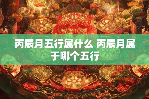 丙辰月五行属什么 丙辰月属于哪个五行 丙辰月五行属什么 丙辰月属于哪个五行
