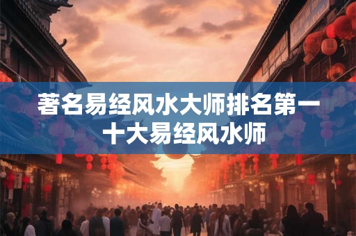 著名易经风水大师排名第一 十大易经风水师 著名易经风水大师排名第一 十大易经风水师