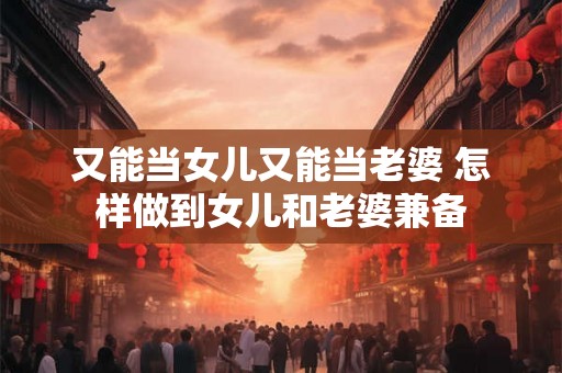 又能当女儿又能当老婆 怎样做到女儿和老婆兼备 又能当女儿又能当老婆 怎样做到女儿和老婆兼备