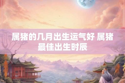 属猪的几月出生运气好 属猪最佳出生时辰 属猪的几月出生运气好 属猪最佳出生时辰