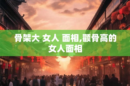 骨架大 女人 面相,颧骨高的女人面相