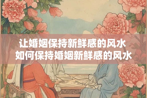 让婚姻保持新鲜感的风水 如何保持婚姻新鲜感的风水