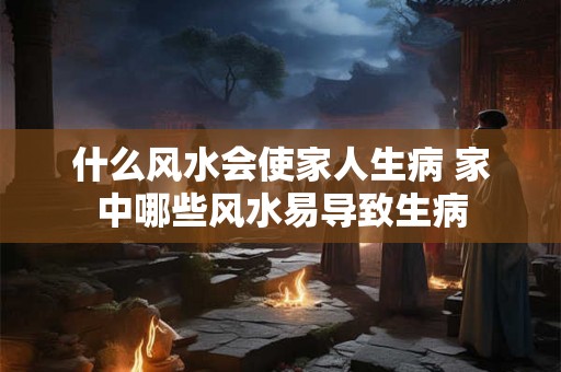 什么风水会使家人生病 家中哪些风水易导致生病 什么风水会使家人生病 家中哪些风水易导致生病