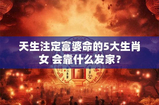 天生注定富婆命的5大生肖女 会靠什么发家？