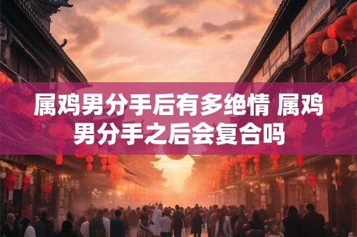 属鸡男分手后有多绝情 属鸡男分手之后会复合吗