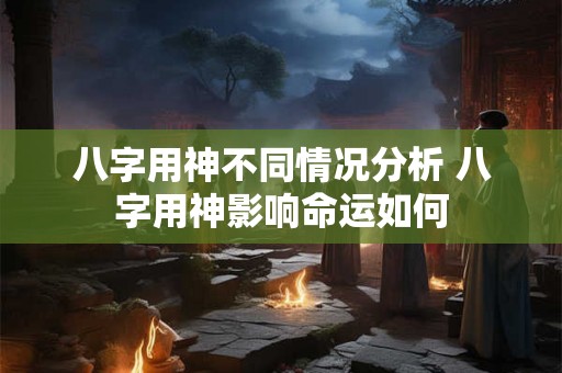 八字用神不同情况分析 八字用神影响命运如何
