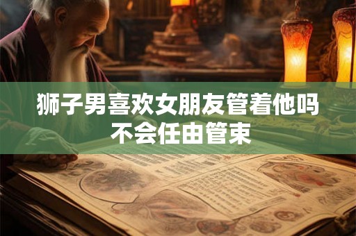 狮子男喜欢女朋友管着他吗 不会任由管束