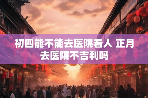 初四能不能去医院看人 正月去医院不吉利吗 初四能不能去医院看人 正月去医院不吉利吗