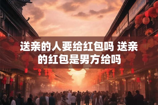 送亲的人要给红包吗 送亲的红包是男方给吗