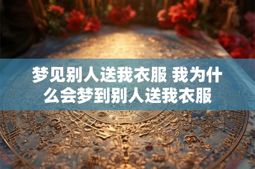 梦见别人送我衣服 我为什么会梦到别人送我衣服 梦见别人送我衣服 我为什么会梦到别人送我衣服
