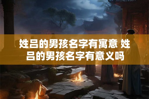 姓吕的男孩名字有寓意 姓吕的男孩名字有意义吗