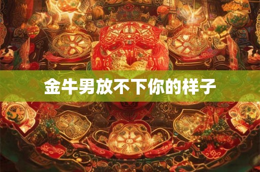 金牛男放不下你的样子 金牛男放不下你的样子