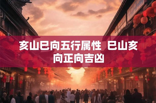 亥山巳向五行属性  巳山亥向正向吉凶
