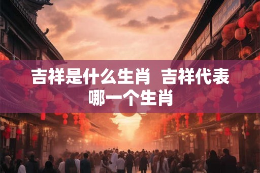 吉祥是什么生肖  吉祥代表哪一个生肖