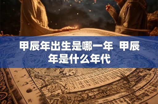 甲辰年出生是哪一年  甲辰年是什么年代
