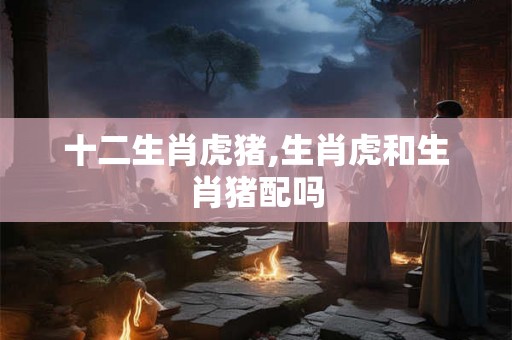 十二生肖虎猪,生肖虎和生肖猪配吗 十二生肖虎猪,生肖虎和生肖猪配吗