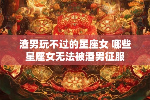 渣男玩不过的星座女 哪些星座女无法被渣男征服