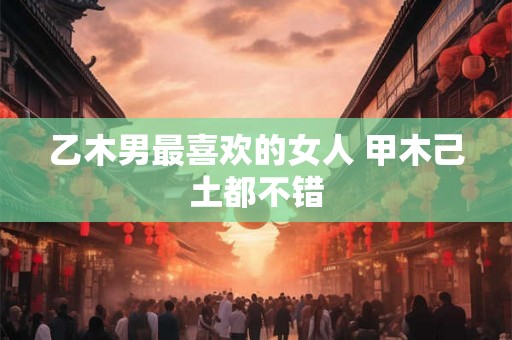 乙木男最喜欢的女人 甲木己土都不错