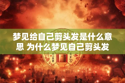 梦见给自己剪头发是什么意思 为什么梦见自己剪头发