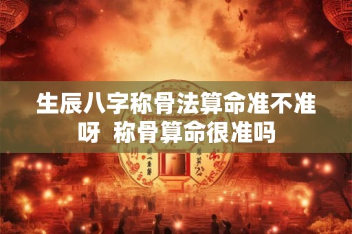生辰八字称骨法算命准不准呀 称骨算命很准吗 生辰八字称骨法算命准不准呀 称骨算命很准吗