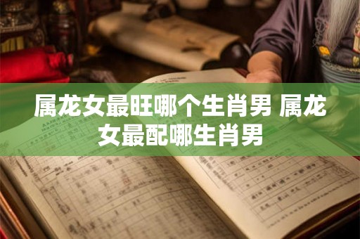 属龙女最旺哪个生肖男 属龙女最配哪生肖男 属龙女最旺哪个生肖男 属龙女最配哪生肖男