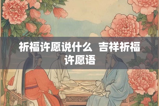 祈福许愿说什么 吉祥祈福许愿语 祈福许愿说什么 吉祥祈福许愿语