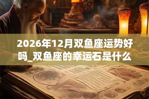 2026年12月双鱼座运势好吗_双鱼座的幸运石是什么 2026年12月双鱼座运势好吗_双鱼座的幸运石是什么