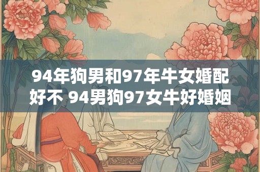 94年狗男和97年牛女婚配好不 94男狗97女牛好婚姻 94年狗男和97年牛女婚配好不 94男狗97女牛好婚姻