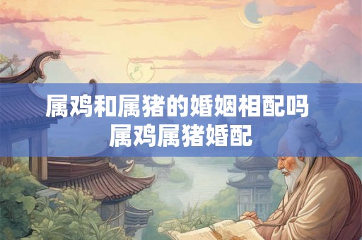 属鸡和属猪的婚姻相配吗 属鸡属猪婚配