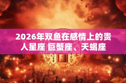 2026年双鱼在感情上的贵人星座 巨蟹座、天蝎座