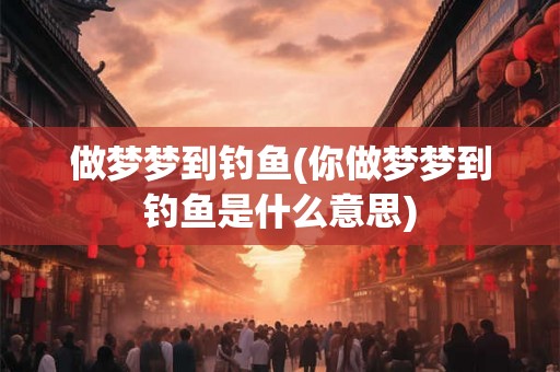 做梦梦到钓鱼(你做梦梦到钓鱼是什么意思)