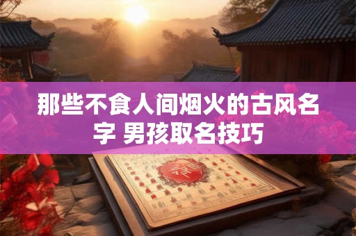那些不食人间烟火的古风名字 男孩取名技巧 那些不食人间烟火的古风名字 男孩取名技巧