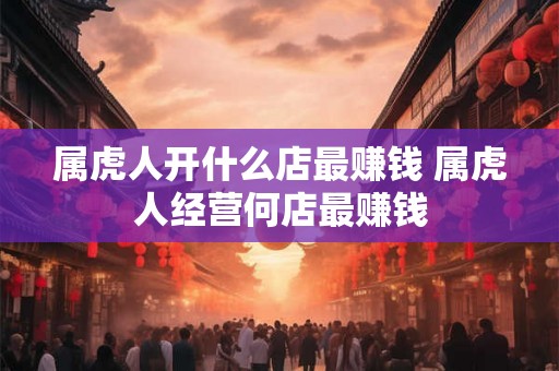 属虎人开什么店最赚钱 属虎人经营何店最赚钱 属虎人开什么店最赚钱 属虎人经营何店最赚钱