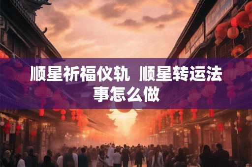顺星祈福仪轨  顺星转运法事怎么做