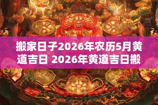 搬家日子2026年农历5月黄道吉日 2026年黄道吉日搬家日是哪天
