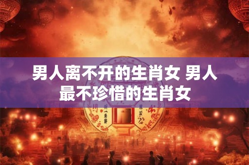 男人离不开的生肖女 男人最不珍惜的生肖女