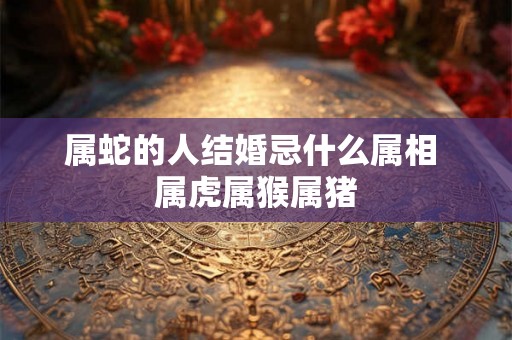 属蛇的人结婚忌什么属相 属虎属猴属猪