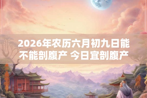 2026年农历六月初九日能不能剖腹产 今日宜剖腹产吗