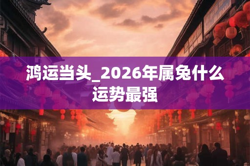 鸿运当头_2026年属兔什么运势最强 鸿运当头_2026年属兔什么运势最强
