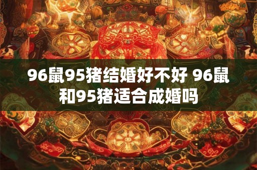 96鼠95猪结婚好不好 96鼠和95猪适合成婚吗