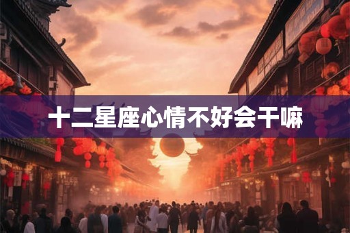 十二星座心情不好会干嘛 十二星座心情不好会干嘛