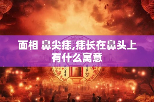 面相 鼻尖痣,痣长在鼻头上有什么寓意 面相 鼻尖痣,痣长在鼻头上有什么寓意