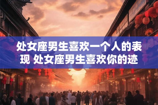 处女座男生喜欢一个人的表现 处女座男生喜欢你的迹象是什么 处女座男生喜欢一个人的表现 处女座男生喜欢你的迹象是什么
