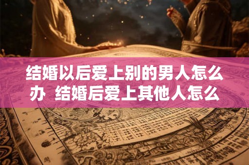 结婚以后爱上别的男人怎么办  结婚后爱上其他人怎么办